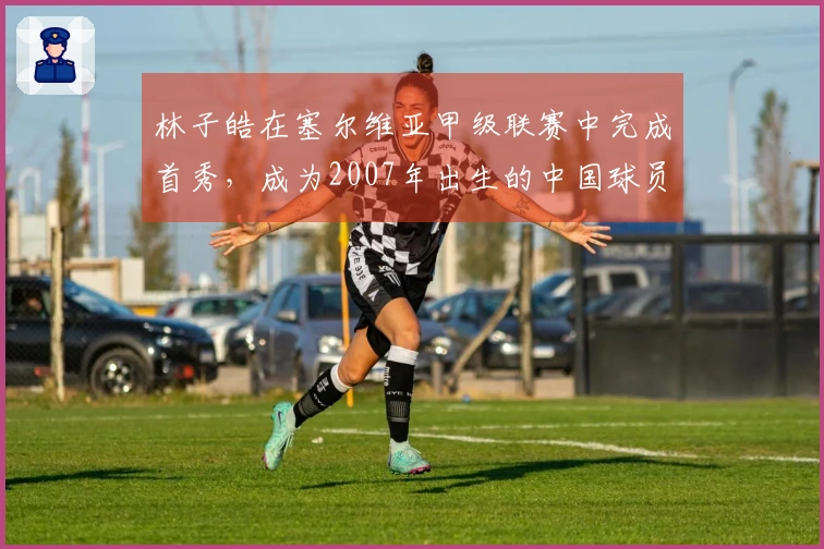 林子皓在塞尔维亚甲级联赛中完成首秀，成为2007年出生的中国球员